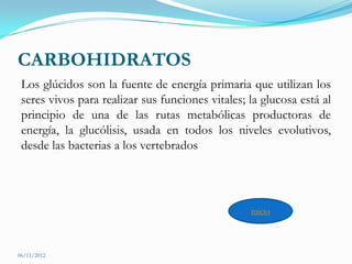 CARBOHIDRATOS
 Los glúcidos son la fuente de energía primaria que utilizan los
 seres vivos para realizar sus funciones vitales; la glucosa está al
 principio de una de las rutas metabólicas productoras de
 energía, la glucólisis, usada en todos los niveles evolutivos,
 desde las bacterias a los vertebrados




                                                  inicio



06/11/2012
 