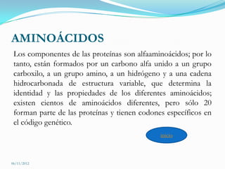 AMINOÁCIDOS
 Los componentes de las proteínas son alfaaminoácidos; por lo
 tanto, están formados por un carbono alfa unido a un grupo
 carboxilo, a un grupo amino, a un hidrógeno y a una cadena
 hidrocarbonada de estructura variable, que determina la
 identidad y las propiedades de los diferentes aminoácidos;
 existen cientos de aminoácidos diferentes, pero sólo 20
 forman parte de las proteínas y tienen codones específicos en
 el código genético.
                                              inicio



06/11/2012
 