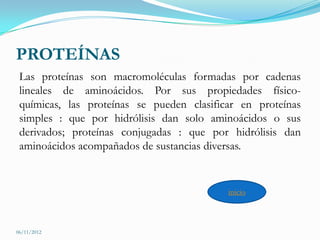 PROTEÍNAS
 Las proteínas son macromoléculas formadas por cadenas
 lineales de aminoácidos. Por sus propiedades físico-
 químicas, las proteínas se pueden clasificar en proteínas
 simples : que por hidrólisis dan solo aminoácidos o sus
 derivados; proteínas conjugadas : que por hidrólisis dan
 aminoácidos acompañados de sustancias diversas.


                                           inicio



06/11/2012
 
