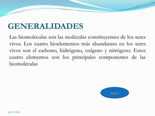 GENERALIDADES
 Las biomoléculas son las moléculas constituyentes de los seres
 vivos. Los cuatro bioelementos más abundantes en los seres
 vivos son el carbono, hidrógeno, oxígeno y nitrógeno. Estos
 cuatro elementos son los principales componentes de las
 biomoléculas




                                               inicio



06/11/2012
 