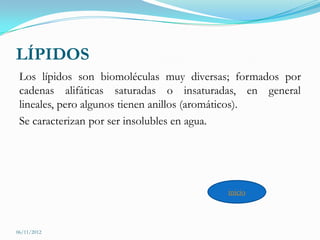 LÍPIDOS
 Los lípidos son biomoléculas muy diversas; formados por
 cadenas alifáticas saturadas o insaturadas, en general
 lineales, pero algunos tienen anillos (aromáticos).
 Se caracterizan por ser insolubles en agua.




                                         inicio



06/11/2012
 