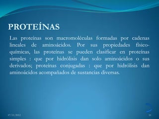PROTEÍNAS
 Las proteínas son macromoléculas formadas por cadenas
 lineales de aminoácidos. Por sus propiedades físico-
 químicas, las proteínas se pueden clasificar en proteínas
 simples : que por hidrólisis dan solo aminoácidos o sus
 derivados; proteínas conjugadas : que por hidrólisis dan
 aminoácidos acompañados de sustancias diversas.




07/11/2012                                               10
 