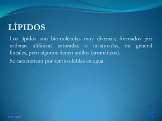 LÍPIDOS
 Los lípidos son biomoléculas muy diversas; formados por
 cadenas alifáticas saturadas o insaturadas, en general
 lineales, pero algunos tienen anillos (aromáticos).
 Se caracterizan por ser insolubles en agua.




07/11/2012                                                 7
 