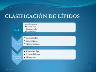 CLASIFICACIÓN DE LÍPIDOS
                           • Ácidos grasos
                           • Cadena corta
                           • Cadena media
              Simples
                           • Cadena larga


                       • Fosfolípidos
                       • Glucolípidos
             Complejos • Lipoproteínas


                          • Vitaminas lipo
                          • Ácidos biliares
             Sustancias
             Asociadas    • Hormonas



07/11/2012                                    8
 
