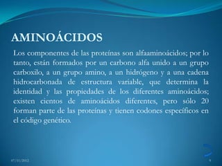 AMINOÁCIDOS
 Los componentes de las proteínas son alfaaminoácidos; por lo
 tanto, están formados por un carbono alfa unido a un grupo
 carboxilo, a un grupo amino, a un hidrógeno y a una cadena
 hidrocarbonada de estructura variable, que determina la
 identidad y las propiedades de los diferentes aminoácidos;
 existen cientos de aminoácidos diferentes, pero sólo 20
 forman parte de las proteínas y tienen codones específicos en
 el código genético.



07/11/2012                                                       9
 