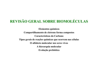 REVISÃO GERAL SOBRE BIOMOLÉCULAS
                      Elementos químicos
       Compartilhamento de eletrons forma compostos
                  Características do Carbono
   Tipos gerais de reações quimicas que ocorrem nas células
             O alfabeto molecular nos seres vivos
                    A hierarquia molecular
                      Evolução prebiótica
 