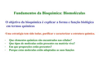 Fundamentos da Bioquimica: Biomoléculas

O objetivo da bioquímica é explicar a forma e função biológica
em termos químicos

-Uma estratégia tem sido isolar, purificar e caracterizar a estrutura quimica.

-   Que elementos quimicos são encontrados nas células?
-   Que tipos de moléculas estão presentes na matéria viva?
-   Em que proporções estão presentes?
-   Porque estas moleculas estão adaptadas as suas funções
 