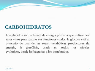 CARBOHIDRATOS
 Los glúcidos son la fuente de energía primaria que utilizan los
 seres vivos para realizar sus funciones vitales; la glucosa está al
 principio de una de las rutas metabólicas productoras de
 energía, la glucólisis, usada en todos los niveles
 evolutivos, desde las bacterias a los vertebrados.



13/11/2012                                                             4
 