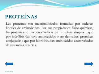 PROTEÍNAS
 Las proteínas son macromoléculas formadas por cadenas
 lineales de aminoácidos. Por sus propiedades físico-químicas,
 las proteínas se pueden clasificar en proteínas simples : que
 por hidrólisis dan solo aminoácidos o sus derivados; proteínas
 conjugadas : que por hidrólisis dan aminoácidos acompañados
 de sustancias diversas.




26/09/2012                                                    10
 