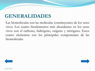 GENERALIDADES
 Las biomoléculas son las moléculas constituyentes de los seres
 vivos. Los cuatro bioelementos más abundantes en los seres
 vivos son el carbono, hidrógeno, oxígeno y nitrógeno. Estos
 cuatro elementos son los principales componentes de las
 biomoléculas




26/09/2012                                                        3
 