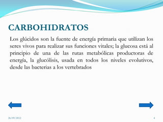 CARBOHIDRATOS
 Los glúcidos son la fuente de energía primaria que utilizan los
 seres vivos para realizar sus funciones vitales; la glucosa está al
 principio de una de las rutas metabólicas productoras de
 energía, la glucólisis, usada en todos los niveles evolutivos,
 desde las bacterias a los vertebrados




26/09/2012                                                             4
 