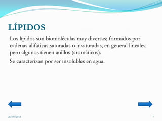 LÍPIDOS
 Los lípidos son biomoléculas muy diversas; formados por
 cadenas alifáticas saturadas o insaturadas, en general lineales,
 pero algunos tienen anillos (aromáticos).
 Se caracterizan por ser insolubles en agua.




26/09/2012                                                          7
 
