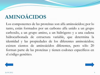 AMINOÁCIDOS
 Los componentes de las proteínas son alfa aminoácidos; por lo
 tanto, están formados por un carbono alfa unido a un grupo
 carboxilo, a un grupo amino, a un hidrógeno y a una cadena
 hidrocarbonada de estructura variable, que determina la
 identidad y las propiedades de los diferentes aminoácidos;
 existen cientos de aminoácidos diferentes, pero sólo 20
 forman parte de las proteínas y tienen codones específicos en
 el código genético.



26/09/2012                                                       9
 