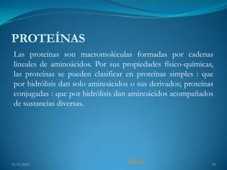 PROTEÍNAS
 Las proteínas son macromoléculas formadas por cadenas
 lineales de aminoácidos. Por sus propiedades físico-químicas,
 las proteínas se pueden clasificar en proteínas simples : que
 por hidrólisis dan solo aminoácidos o sus derivados; proteínas
 conjugadas : que por hidrólisis dan aminoácidos acompañados
 de sustancias diversas.




15/11/2012
                                    MENU                      10
 