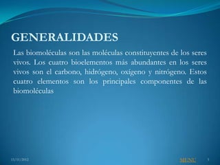 GENERALIDADES
 Las biomoléculas son las moléculas constituyentes de los seres
 vivos. Los cuatro bioelementos más abundantes en los seres
 vivos son el carbono, hidrógeno, oxígeno y nitrógeno. Estos
 cuatro elementos son los principales componentes de las
 biomoléculas




15/11/2012                                            MENU        3
 