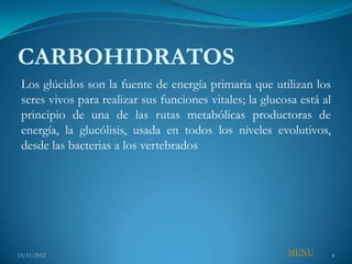 CARBOHIDRATOS
 Los glúcidos son la fuente de energía primaria que utilizan los
 seres vivos para realizar sus funciones vitales; la glucosa está al
 principio de una de las rutas metabólicas productoras de
 energía, la glucólisis, usada en todos los niveles evolutivos,
 desde las bacterias a los vertebrados




15/11/2012                                                MENU         4
 