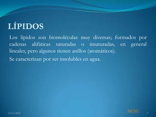 LÍPIDOS
 Los lípidos son biomoléculas muy diversas; formados por
 cadenas alifáticas saturadas o insaturadas, en general
 lineales, pero algunos tienen anillos (aromáticos).
 Se caracterizan por ser insolubles en agua.




                                                MENU
15/11/2012                                                 7
 