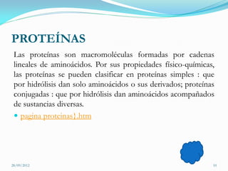 PROTEÍNAS
 Las proteínas son macromoléculas formadas por cadenas
 lineales de aminoácidos. Por sus propiedades físico-químicas,
 las proteínas se pueden clasificar en proteínas simples : que
 por hidrólisis dan solo aminoácidos o sus derivados; proteínas
 conjugadas : que por hidrólisis dan aminoácidos acompañados
 de sustancias diversas.
  pagina proteinas}.htm




28/09/2012                                                    10
 