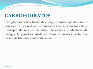 CARBOHIDRATOS
 Los glúcidos son la fuente de energía primaria que utilizan los
 seres vivos para realizar sus funciones vitales; la glucosa está al
 principio de una de las rutas metabólicas productoras de
 energía, la glucólisis, usada en todos los niveles evolutivos,
 desde las bacterias a los vertebrados




28/09/2012                                                             4
 
