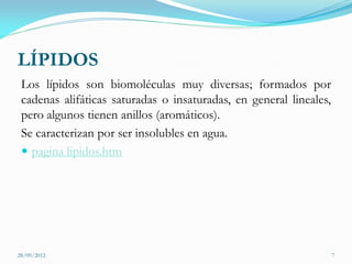 LÍPIDOS
 Los lípidos son biomoléculas muy diversas; formados por
 cadenas alifáticas saturadas o insaturadas, en general lineales,
 pero algunos tienen anillos (aromáticos).
 Se caracterizan por ser insolubles en agua.
  pagina lipidos.htm




28/09/2012                                                          7
 