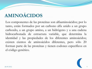 AMINOÁCIDOS
 Los componentes de las proteínas son alfaaminoácidos; por lo
 tanto, están formados por un carbono alfa unido a un grupo
 carboxilo, a un grupo amino, a un hidrógeno y a una cadena
 hidrocarbonada de estructura variable, que determina la
 identidad y las propiedades de los diferentes aminoácidos;
 existen cientos de aminoácidos diferentes, pero sólo 20
 forman parte de las proteínas y tienen codones específicos en
 el código genético.



28/09/2012                                                       9
 