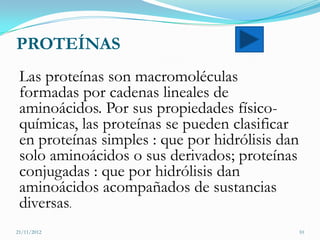 PROTEÍNAS
 Las proteínas son macromoléculas
 formadas por cadenas lineales de
 aminoácidos. Por sus propiedades físico-
 químicas, las proteínas se pueden clasificar
 en proteínas simples : que por hidrólisis dan
 solo aminoácidos o sus derivados; proteínas
 conjugadas : que por hidrólisis dan
 aminoácidos acompañados de sustancias
 diversas.
21/11/2012                                       10
 