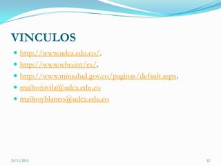 VINCULOS
  http://www.udca.edu.co/.
  http://www.who.int/es/.
  http://www.minsalud.gov.co/paginas/default.aspx.
  mailto:iavila@udca.edu.co
  mailto:yblanco@udca.edu.co




21/11/2012                                            12
 