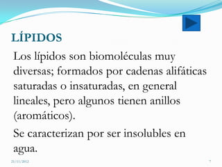 LÍPIDOS
Los lípidos son biomoléculas muy
diversas; formados por cadenas alifáticas
saturadas o insaturadas, en general
lineales, pero algunos tienen anillos
(aromáticos).
Se caracterizan por ser insolubles en
agua.
21/11/2012                                  7
 