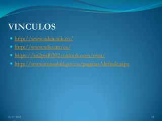 VINCULOS
  http://www.udca.edu.co/
  http://www.who.int/es/
  https://sn2prd0202.outlook.com/owa/
  http://www.minsalud.gov.co/paginas/default.aspx




21/11/2012                                           12
 
