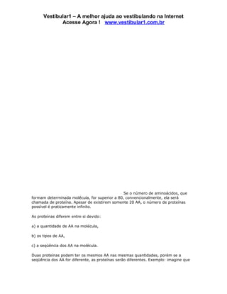 Vestibular1 – A melhor ajuda ao vestibulando na Internet
             Acesse Agora ! www.vestibular1.com.br




                                               Se o número de aminoácidos, que
formam determinada molécula, for superior a 80, convencionalmente, ela será
chamada de proteína. Apesar de existirem somente 20 AA, o número de proteínas
possível é praticamente infinito.

As proteínas diferem entre si devido:

a) a quantidade de AA na molécula,

b) os tipos de AA,

c) a seqüência dos AA na molécula.

Duas proteínas podem ter os mesmos AA nas mesmas quantidades, porém se a
seqüência dos AA for diferente, as proteínas serão diferentes. Exemplo: imagine que
 
