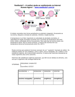 Vestibular1 – A melhor ajuda ao vestibulando na Internet
             Acesse Agora ! www.vestibular1.com.br




O inibidor enzimático tem forma semelhante ao substrato (reagente). Encaixando-se
na enzima, bloqueia a entrada do substrato, inibindo a reação química.

A temperatura é um fator importante na velocidade da atividade enzimática. A
velocidade da reação enzimática aumenta com o aumento da temperatura até certo
limite, então a velocidade diminui bruscamente. Para cada tipo de enzima existe uma
temperatura ótima. Para os seres humanos, a maioria das enzimas tem sua
temperatura ótima de funcionamento entre 35 e 40º C.



  Muitas enzimas para poderem funcionar precisam de um " ajudante" chamado de cofator. Os
  cofatores podem ser íons metálicos, como o cobre, zinco e manganês. Se o cofator é uma
  substância orgânica, ele é denominado coenzima. A maioria das vitaminas necessárias ao
  nosso organismo atua como coenzima.

  Vitaminas são substâncias orgânicas essenciais, que têm de ser obtidas do alimento, uma
  vez que o organismo não consegue fabricá-las.



  VITAMINAS




            HOLOENZIMA =            APOENZIMA + COENZIMA         + COFATOR




            (enzima conjugada)      (proteína)      (orgânica)     (inorgânica)
 