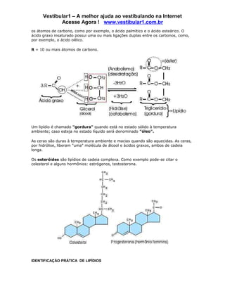 Vestibular1 – A melhor ajuda ao vestibulando na Internet
             Acesse Agora ! www.vestibular1.com.br
os átomos de carbono, como por exemplo, o ácido palmítico e o ácido esteárico. O
ácido graxo insaturado possui uma ou mais ligações duplas entre os carbonos, como,
por exemplo, o ácido oléico.

R = 10 ou mais átomos de carbono.




Um lipídio é chamado "gordura" quando está no estado sólido à temperatura
ambiente; caso esteja no estado líquido será denominado "óleo".

As ceras são duras à temperatura ambiente e macias quando são aquecidas. As ceras,
por hidrólise, liberam "uma" molécula de álcool e ácidos graxos, ambos de cadeia
longa.

Os esteróides são lipídios de cadeia complexa. Como exemplo pode-se citar o
colesterol e alguns hormônios: estrógenos, testosterona.




IDENTIFICAÇÃO PRÁTICA DE LIPÍDIOS
 