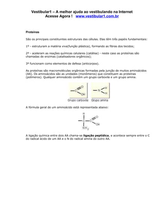 Vestibular1 – A melhor ajuda ao vestibulando na Internet
           Acesse Agora ! www.vestibular1.com.br



Proteínas

São os principais constituintes estruturais das células. Elas têm três papéis fundamentais:

1º - estruturam a matéria viva(função plástica), formando as fibras dos tecidos;

2º - aceleram as reações químicas celulares (catálise) - neste caso as proteínas são
chamadas de enzimas (catalisadores orgânicos);

3º funcionam como elementos de defesa (anticorpos).

As proteínas são macromoléculas orgânicas formadas pela junção de muitos aminoácidos
(AA). Os aminoácidos são as unidades (monômeros) que constituem as proteínas
(polímeros). Qualquer aminoácido contém um grupo carboxila e um grupo amina.




A fórmula geral de um aminoácido está representada abaixo:




A ligação química entre dois AA chama-se ligação peptídica, e acontece sempre entre o C
do radical ácido de um AA e o N do radical amina do outro AA.
 