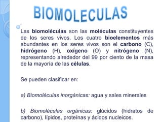 Las biomoléculas son las moléculas constituyentes
de los seres vivos. Los cuatro bioelementos más
abundantes en los seres vivos son el carbono (C),
hidrógeno (H), oxígeno (O) y nitrógeno (N),
representando alrededor del 99 por ciento de la masa
de la mayoría de las células.
Se pueden clasificar en:
a) Biomoléculas inorgánicas: agua y sales minerales
b) Biomoléculas orgánicas: glúcidos (hidratos de
carbono), lípidos, proteínas y ácidos nucleicos.
 