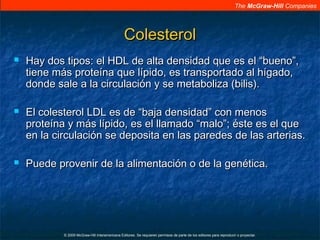 The McGraw-Hill Companies
© 2009 McGraw-Hill Interamericana Editores. Se requieren permisos de parte de los editores para reproducir o proyectar.
ColesterolColesterol
 Hay dos tipos: el HDL de alta densidad que es el “bueno”,Hay dos tipos: el HDL de alta densidad que es el “bueno”,
tiene más proteína que lípido, es transportado al hígado,tiene más proteína que lípido, es transportado al hígado,
donde sale a la circulación y se metaboliza (bilis).donde sale a la circulación y se metaboliza (bilis).
 El colesterol LDL es de “baja densidad” con menosEl colesterol LDL es de “baja densidad” con menos
proteína y más lípido, es el llamado “malo”; éste es el queproteína y más lípido, es el llamado “malo”; éste es el que
en la circulación se deposita en las paredes de las arterias.en la circulación se deposita en las paredes de las arterias.
 Puede provenir de la alimentación o de la genética.Puede provenir de la alimentación o de la genética.
 