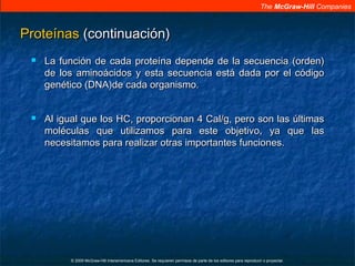 The McGraw-Hill Companies
© 2009 McGraw-Hill Interamericana Editores. Se requieren permisos de parte de los editores para reproducir o proyectar.
ProteínasProteínas (continuación)(continuación)
 La función de cada proteína depende de la secuencia (orden)La función de cada proteína depende de la secuencia (orden)
de los aminoácidos y esta secuencia está dada por el códigode los aminoácidos y esta secuencia está dada por el código
genético (DNA)de cada organismo.genético (DNA)de cada organismo.
 Al igual que los HC, proporcionan 4 Cal/g, pero son las últimasAl igual que los HC, proporcionan 4 Cal/g, pero son las últimas
moléculas que utilizamos para este objetivo, ya que lasmoléculas que utilizamos para este objetivo, ya que las
necesitamos para realizar otras importantes funciones.necesitamos para realizar otras importantes funciones.
 