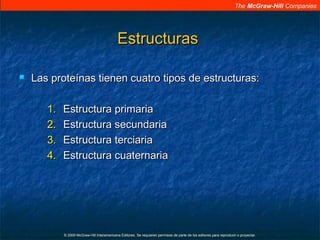 The McGraw-Hill Companies
© 2009 McGraw-Hill Interamericana Editores. Se requieren permisos de parte de los editores para reproducir o proyectar.
EstructurasEstructuras
 Las proteínas tienen cuatro tipos de estructuras:Las proteínas tienen cuatro tipos de estructuras:
1.1. Estructura primariaEstructura primaria
2.2. Estructura secundariaEstructura secundaria
3.3. Estructura terciariaEstructura terciaria
4.4. Estructura cuaternariaEstructura cuaternaria
 