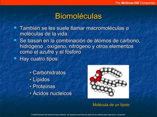 The McGraw-Hill Companies
© 2009 McGraw-Hill Interamericana Editores. Se requieren permisos de parte de los editores para reproducir o proyectar.
BiomoléculasBiomoléculas
 También se les suele llamar macromoléculas oTambién se les suele llamar macromoléculas o
moléculas de la vida.moléculas de la vida.
 Se basan en la combinación de átomos de carbono,Se basan en la combinación de átomos de carbono,
hidrógeno , oxígeno, nitrógeno y otros elementoshidrógeno , oxígeno, nitrógeno y otros elementos
como el azufre y el fósforocomo el azufre y el fósforo
 Hay cuatro tipos:Hay cuatro tipos:
•• CarbohidratosCarbohidratos
•• LípidosLípidos
•• ProteínasProteínas
•• Ácidos nucleicosÁcidos nucleicos
MolMoléécula de un lcula de un líípidopido
 