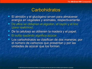 The McGraw-Hill Companies
© 2009 McGraw-Hill Interamericana Editores. Se requieren permisos de parte de los editores para reproducir o proyectar.
CarbohidratosCarbohidratos
 El almidón y el glucógeno sirven para almacenarEl almidón y el glucógeno sirven para almacenar
energía en vegetales y animales, respectivamente.energía en vegetales y animales, respectivamente.
 De ellos se obtienen el algodón, el rayón y el linoDe ellos se obtienen el algodón, el rayón y el lino
(para vestirnos).(para vestirnos).
 De la celulosa se obtienen la madera y el papel.De la celulosa se obtienen la madera y el papel.
 El sufijo sacárido significa azúcar.El sufijo sacárido significa azúcar.
 Los carbohidratos se clasifican de dos maneras: porLos carbohidratos se clasifican de dos maneras: por
el número de carbonos que presentan y por lasel número de carbonos que presentan y por las
unidades de azúcar que los forman.unidades de azúcar que los forman.
 