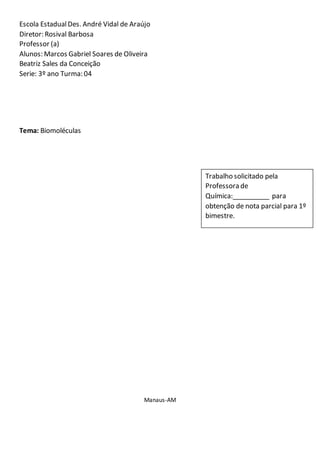 Escola EstadualDes. André Vidal de Araújo
Diretor: Rosival Barbosa
Professor (a)
Alunos: Marcos Gabriel Soares de Oliveira
Beatriz Sales da Conceição
Serie: 3º ano Turma: 04
Tema: Biomoléculas
Manaus-AM
Trabalho solicitado pela
Professora de
Química:__________ para
obtenção de nota parcial para 1º
bimestre.
 