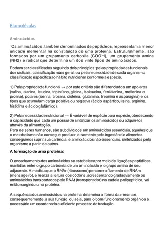 Biomoléculas
Aminoácidos
Os aminoácidos, também denominados de peptídeos, representam a menor
unidade elementar na constituição de uma proteína. Estruturalmente, são
formados por um grupamento carboxila (COOH), um grupamento amina
(NH2) e radical que determina um dos vinte tipos de aminoácidos.
Podem serclassificados seguindo dois princípios:pelas propriedadesfuncionais
dos radicais, classificaçãomais geral; ou pela necessidadede cada organismo,
classificação específicaao hábito nutricional conforme a espécie.
1) Pela propriedade funcional → por este critério são diferenciados em apolares
(valina, alanina, leucina, triptofano, glicina, isoleucina, fenilalanina, metionina e
prolina), polares (serina, tirosina, cisteina, glutamina, treonina e asparagina) e os
tipos que acumulam carga positiva ou negativa (ácido aspártico,lisina, arginina,
histidina e ácido glutâmico).
2) Pela necessidadenutricional → É variável de espéciepara espécie,obedecendo
a capacidade que cada um possui de sintetizar os aminoácidos ou adquiri-los
através da alimentação.
Para os seres humanos, são subdivididos em aminoácidos essenciais,aqueles que
o metabolismo não consegue produzir, e somente pela ingestão de alimentos
conseguimossuprir sua carência; e aminoácidos não essenciais,sintetizados pelo
organismo a partir de outros.
A formação de uma proteína:
O encadeamento dos aminoácidos se estabelecepormeio de ligações peptídicas,
mantidas entre o grupo carbonila de um aminoácido e o grupo amina de seu
adjacente. À medidaque o RNAr (ribossomo)percorre o filamento de RNAm
(mensageiro),e realiza a leitura dos códons,acrescentando gradativamente os
aminoácidos transportados pelo RNAt (transportador) na cadeia polipeptídica,vai
então surgindo uma proteína.
A sequênciados aminoácidos na proteína determina a forma da mesmae,
consequentemente,a sua função, ou seja, para o bom funcionamento orgânico é
necessário um coordenadoe eficiente processo de tradução.
 
