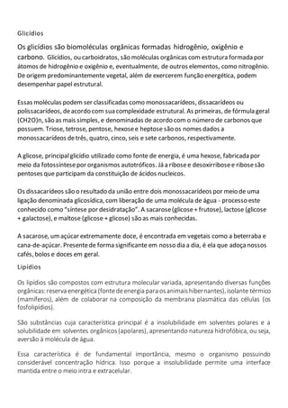 Glicídios
Os glicídios são biomoléculas orgânicas formadas hidrogênio, oxigênio e
carbono. Glicídios, ou carboidratos, são moléculas orgânicas com estrutura formada por
átomos de hidrogênio e oxigênio e, eventualmente, de outros elementos, como nitrogênio.
De origem predominantemente vegetal, além de exercerem função energética, podem
desempenhar papel estrutural.
Essas moléculas podem ser classificadas como monossacarídeos, dissacarídeos ou
polissacarídeos, deacordo com sua complexidade estrutural. As primeiras, de fórmula geral
(CH2O)n, são as mais simples, e denominadas de acordo com o número de carbonos que
possuem. Triose, tetrose, pentose, hexosee heptose são os nomes dados a
monossacarídeos detrês, quatro, cinco, seis e sete carbonos, respectivamente.
A glicose, principalglicídio utilizado como fonte de energia, é uma hexose, fabricada por
meio da fotossíntesepor organismos autotróficos. Já a ribosee desoxirribosee ribosesão
pentoses que participam da constituição de ácidos nucleicos.
Os dissacarídeos são o resultado da união entre dois monossacarídeos por meio de uma
ligação denominada glicosídica, com liberação de uma molécula de água - processo este
conhecido como “síntese por desidratação”. A sacarose(glicose+ frutose), lactose (glicose
+ galactose), e maltose (glicose + glicose) são as mais conhecidas.
A sacarose, umaçúcar extremamente doce, é encontrada em vegetais como a beterraba e
cana-de-açúcar. Presentede forma significante em nosso dia a dia, é ela que adoça nossos
cafés, bolos e doces em geral.
Lipídios
Os lipídios são compostos com estrutura molecular variada, apresentando diversas funções
orgânicas:reserva energética (fontedeenergia para osanimaishibernantes),isolante térmico
(mamíferos), além de colaborar na composição da membrana plasmática das células (os
fosfolipídios).
São substâncias cuja característica principal é a insolubilidade em solventes polares e a
solubilidade em solventes orgânicos(apolares), apresentando natureza hidrofóbica, ou seja,
aversão à molécula de água.
Essa característica é de fundamental importância, mesmo o organismo possuindo
considerável concentração hídrica. Isso porque a insolubilidade permite uma interface
mantida entre o meio intra e extracelular.
 