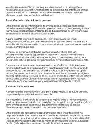 vegetais (seres autotróficos),conseguem sintetizar todos os polipeptídeos
necessários ao equilibrado funcionamento do organismo. No entanto, os animais
(seres heterotróficos),requerem os nutrientes essenciais através do hábito
alimentar, suprindo as restrições metabólicas.
A sequência de aminoácidos da proteína
Uma proteína pode conter milhares de aminoácidos,com sequênciadessas
unidades determinada pela informação genéticacontida no gene, um seguimento
da molécula cromossômica.Portanto, todo o funcionamento de um organismo é
conduzido pelo controle das moléculas de DNA.
A partir do DNA ocorrem as transcrições,com a fabricação de RNAs:
transportadores,ribossômicose mensageiros.Esseselementos,cada um com
incumbência peculiar no auxílio do processo de tradução, proporcionam a produção
de uma ou várias proteínas.
Portanto, as proteínas sintetizadas possuem características próprias,
desempenhando funções específicas no organismo.Qualquer anormalidade
genética, transcricional ou traducional (mutações ou eventuais erros), incidem
diretamente sobre a proteína, comprometendoa forma e o funcionamento desta.
Problemas assim podem ser desencadeados portrês formas: deleçãode um
aminoácido decorrente de uma síndrome genéticatransmitida ao mecanismo de
transcrição; ou uma simples troca de aminoácidos (substituição errônea), pela
colocaçãode outro aminoácido que não deveria ser introduzido em tal posiçãona
cadeia peptídica;ou pela inversão da posiçãomodificando a ordem sequencialdos
aminoácidos,as duas últimas relacionadas à transcrição ou também tradução.
Essas alterações normalmente podem resultar na inativação da proteína.
A estrutura das proteínas
A sequênciados aminoácidos em uma proteína representaa estrutura primária,
responsávelpelas propriedades da molécula.
Em decorrênciaà existência de pontes de hidrogênio entre o hidrogênio (carga
positiva +) de um aminoácido com o oxigênio ou nitrogênio (carga negativa -) de um
outro aminoácido não adjacente, é proporcionadauma torção na cadeia
filamentosa, assumindo a proteína uma forma de helicoidal.
Uma proteína não apresenta necessariamente aspecto linear helicoidal. As
propriedadesquímicas dos aminoácidos podem ter efeitos de atração ou repulsão
uns para com os outros, principalmente pelo estabelecimento de pontes bissulfeto
(ligação envolvendo dois átomos de enxofre de aminoácidos cisteina), causando
flexões (dobras)sobre si mesma,chamada de estrutura terciária.
 