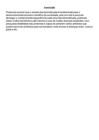 Conclusão
Podemosconcluir que o estudo das biomoléculas é fundamental para o
desenvolvimento escolare cientifico da sociedade,pois com ela é possível
abranger o conhecimento especificode cada uma das biomoléculas,podendo
trazer muitos benefíciose até mesmo a cura de muitas doenças existentes,com
pesquisas detalhadas nas proteínas é capaz de acharem vários antídotos que
podem servir de remédios para nos tornarem mais imunes a doenças virais, como a
gripe e etc.
 