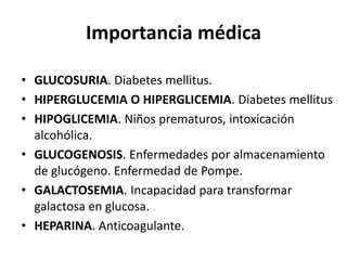 Importancia médica 
• GLUCOSURIA. Diabetes mellitus. 
• HIPERGLUCEMIA O HIPERGLICEMIA. Diabetes mellitus 
• HIPOGLICEMIA. Niños prematuros, intoxicación 
alcohólica. 
• GLUCOGENOSIS. Enfermedades por almacenamiento 
de glucógeno. Enfermedad de Pompe. 
• GALACTOSEMIA. Incapacidad para transformar 
galactosa en glucosa. 
• HEPARINA. Anticoagulante. 
 