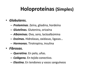 Holoproteínas (Simples) 
• Globulares. 
– Prolaminas. Zeína, gliadina, hordeína 
– Glutelinas. Glutenina, orizaína 
– Albúminas. Ovo, sero, lactoalbúmina 
– Enzimas. Hidrolasas, oxidasas, ligasas… 
– Hormonas. Tirotropina, insulina 
• Fibrosas. 
– Queratina. En pelo, uñas. 
– Colágeno. En tejido conectivo. 
– Elastina. En tendones y vasos sanguíneos 
 