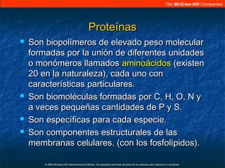 The McGraw-Hill Companies
© 2009 McGraw-Hill Interamericana Editores. Se requieren permisos de parte de los editores para reproducir o proyectar.
ProteínasProteínas
 Son biopolímeros de elevado peso molecularSon biopolímeros de elevado peso molecular
formadas por la unión de diferentes unidadesformadas por la unión de diferentes unidades
o monómeros llamadoso monómeros llamados aminoácidosaminoácidos (existen(existen
20 en la naturaleza), cada uno con20 en la naturaleza), cada uno con
características particulares.características particulares.
 Son biomoléculas formadas por C, H, O, N ySon biomoléculas formadas por C, H, O, N y
a veces pequeñas cantidades de P y S.a veces pequeñas cantidades de P y S.
 Son específicas para cada especie.Son específicas para cada especie.
 Son componentes estructurales de lasSon componentes estructurales de las
membranas celulares. (con los fosfolípidos).membranas celulares. (con los fosfolípidos).
 