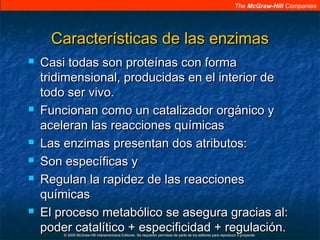 The McGraw-Hill Companies
© 2009 McGraw-Hill Interamericana Editores. Se requieren permisos de parte de los editores para reproducir o proyectar.
Características de las enzimasCaracterísticas de las enzimas
 Casi todas son proteínas con formaCasi todas son proteínas con forma
tridimensional, producidas en el interior detridimensional, producidas en el interior de
todo ser vivo.todo ser vivo.
 Funcionan como un catalizador orgánico yFuncionan como un catalizador orgánico y
aceleran las reacciones químicasaceleran las reacciones químicas
 Las enzimas presentan dos atributos:Las enzimas presentan dos atributos:
 Son específicas ySon específicas y
 Regulan la rapidez de las reaccionesRegulan la rapidez de las reacciones
químicasquímicas
 El proceso metabólico se asegura gracias al:El proceso metabólico se asegura gracias al:
poder catalítico + especificidad + regulación.poder catalítico + especificidad + regulación.
 