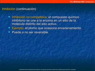 The McGraw-Hill Companies
© 2009 McGraw-Hill Interamericana Editores. Se requieren permisos de parte de los editores para reproducir o proyectar.
InhibiciónInhibición (continuación)(continuación)
 Inhibición no competitiva:Inhibición no competitiva: el compuesto químicoel compuesto químico
inhibitorio se une a la enzima en un sitio de lainhibitorio se une a la enzima en un sitio de la
molécula distinto del sitio activo.molécula distinto del sitio activo.
 Ejemplo:Ejemplo: el plomo que ocasiona envenenamiento.el plomo que ocasiona envenenamiento.
 Puede o no ser reversible.Puede o no ser reversible.
 