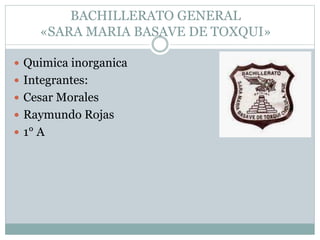BACHILLERATO GENERAL
«SARA MARIA BASAVE DE TOXQUI»
 Quimica inorganica
 Integrantes:
 Cesar Morales
 Raymundo Rojas
 1° A
 